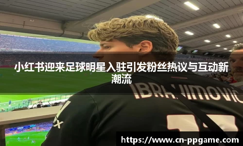 小红书迎来足球明星入驻引发粉丝热议与互动新潮流