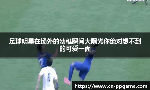 足球明星在场外的幼稚瞬间大曝光你绝对想不到的可爱一面